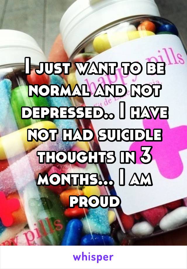 I just want to be normal and not depressed.. I have not had suicidle thoughts in 3 months... I am proud