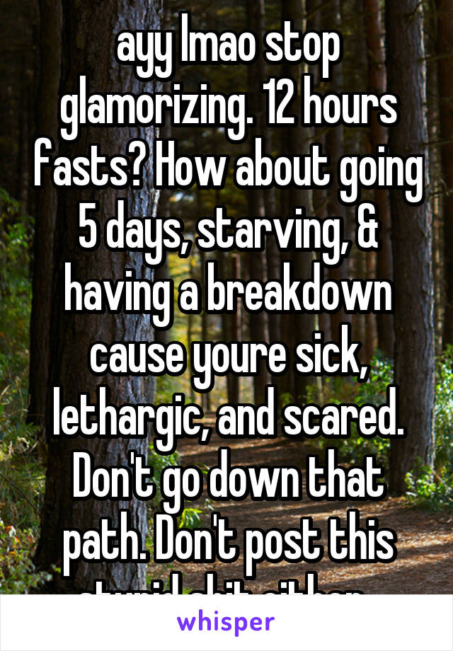 ayy lmao stop glamorizing. 12 hours fasts? How about going 5 days, starving, & having a breakdown cause youre sick, lethargic, and scared. Don't go down that path. Don't post this stupid shit either. 