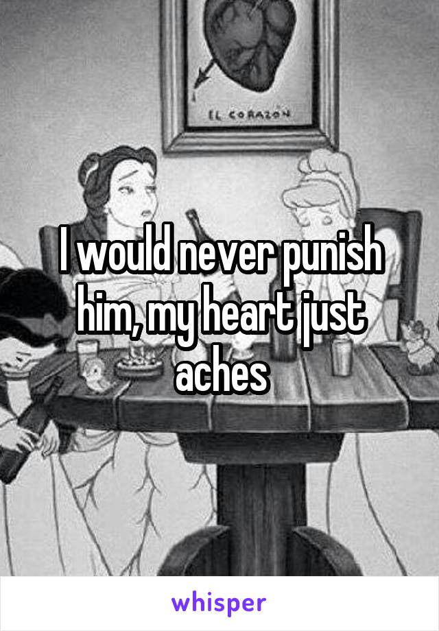 I would never punish him, my heart just aches