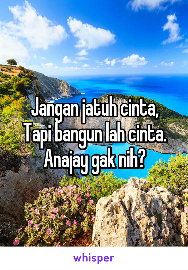 Jangan jatuh cinta,
Tapi bangun lah cinta.
Anajay gak nih?