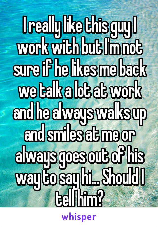 I really like this guy I work with but I'm not sure if he likes me back we talk a lot at work and he always walks up and smiles at me or always goes out of his way to say hi... Should I tell him?