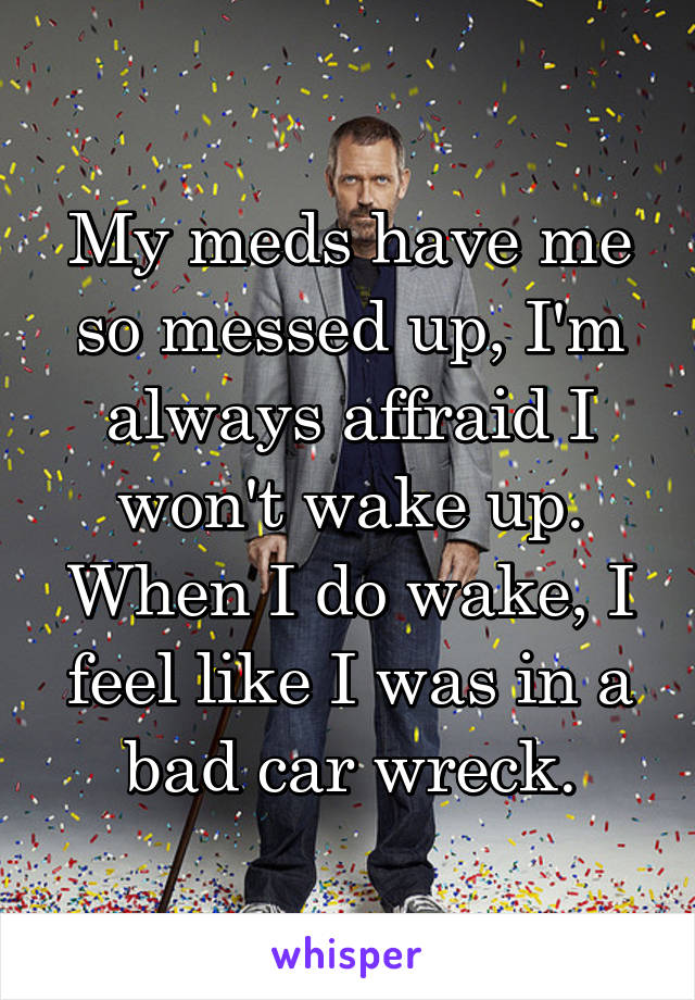 My meds have me so messed up, I'm always affraid I won't wake up. When I do wake, I feel like I was in a bad car wreck.