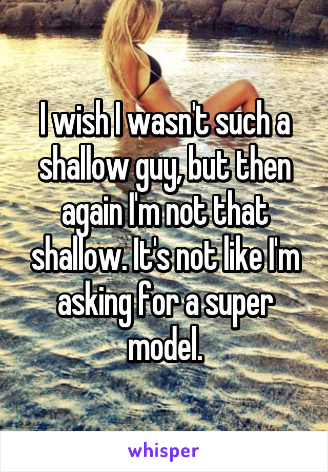 I wish I wasn't such a shallow guy, but then again I'm not that shallow. It's not like I'm asking for a super model.