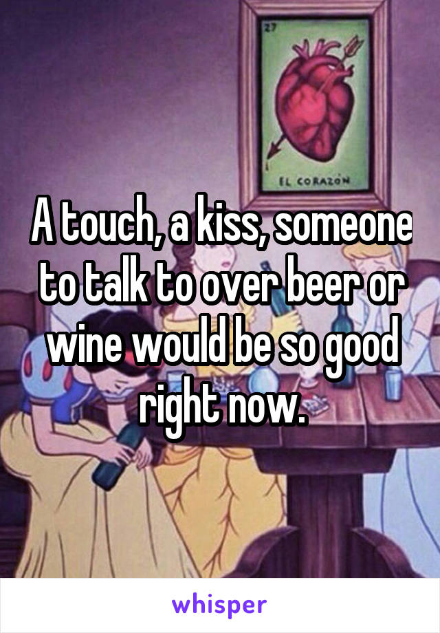 A touch, a kiss, someone to talk to over beer or wine would be so good right now.