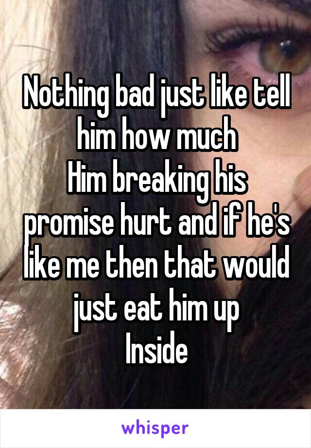 Nothing bad just like tell him how much
Him breaking his promise hurt and if he's like me then that would just eat him up
Inside