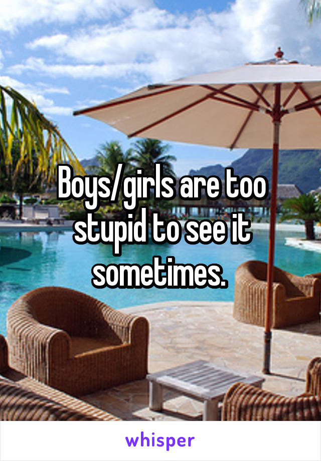 Boys/girls are too stupid to see it sometimes. 