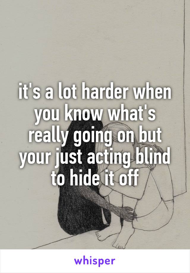 it's a lot harder when you know what's really going on but your just acting blind to hide it off