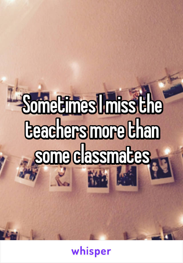 Sometimes I miss the teachers more than some classmates