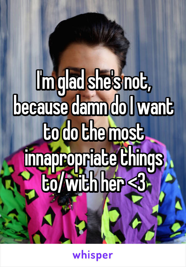 I'm glad she's not, because damn do I want to do the most innapropriate things to/with her <3