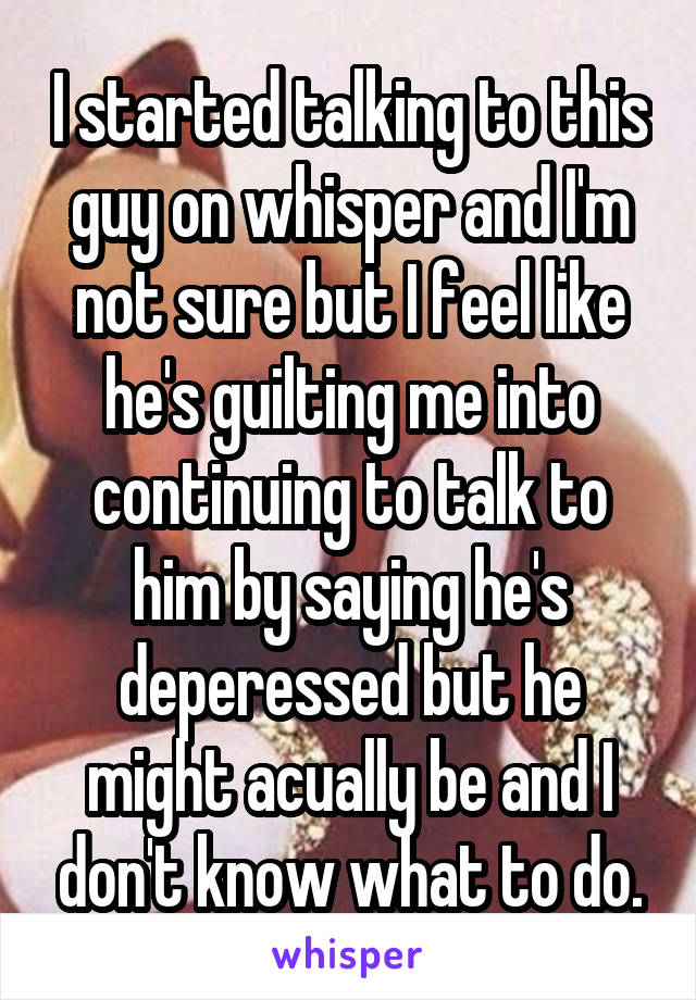 I started talking to this guy on whisper and I'm not sure but I feel like he's guilting me into continuing to talk to him by saying he's deperessed but he might acually be and I don't know what to do.