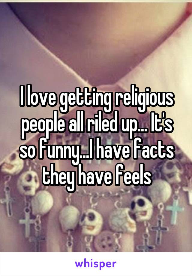 I love getting religious people all riled up... It's so funny...I have facts they have feels