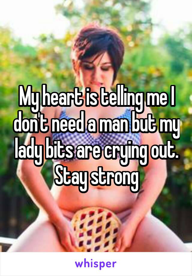 My heart is telling me I don't need a man but my lady bits are crying out. Stay strong