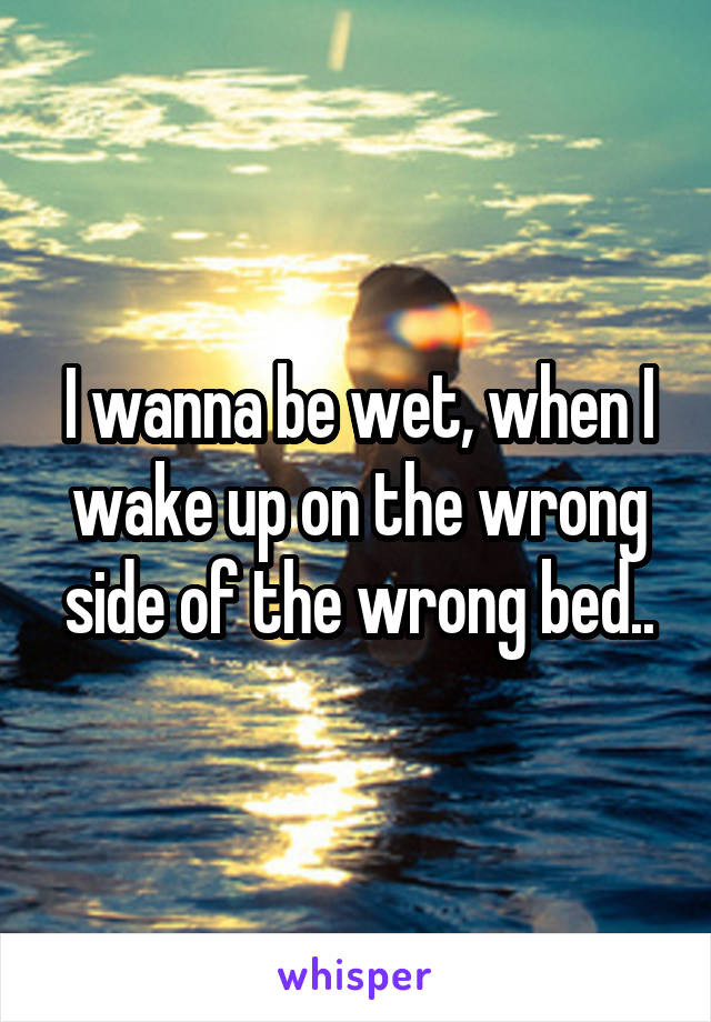 I wanna be wet, when I wake up on the wrong side of the wrong bed..