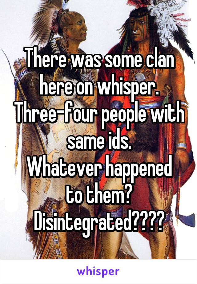 There was some clan here on whisper. Three-four people with same ids.
Whatever happened to them? Disintegrated????