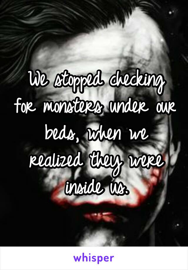 We stopped checking for monsters under our beds, when we realized they were inside us.