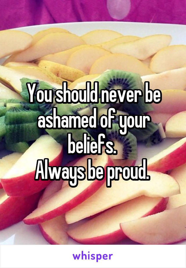 You should never be ashamed of your beliefs. 
Always be proud. 