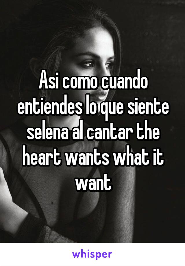 Asi como cuando entiendes lo que siente selena al cantar the heart wants what it want