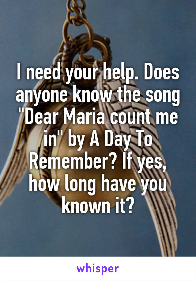 I need your help. Does anyone know the song "Dear Maria count me in" by A Day To Remember? If yes, how long have you known it?