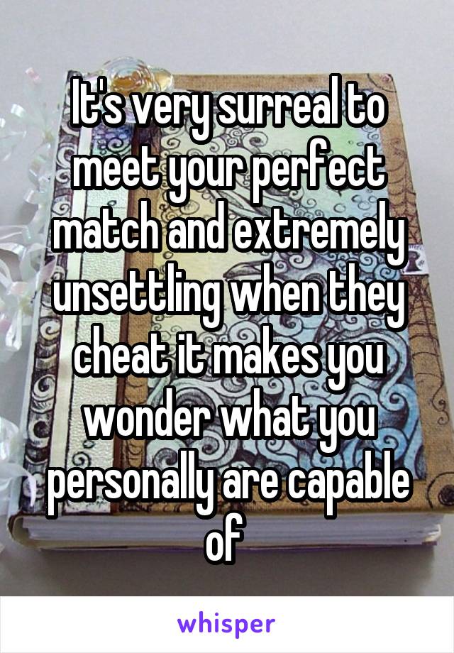 It's very surreal to meet your perfect match and extremely unsettling when they cheat it makes you wonder what you personally are capable of 