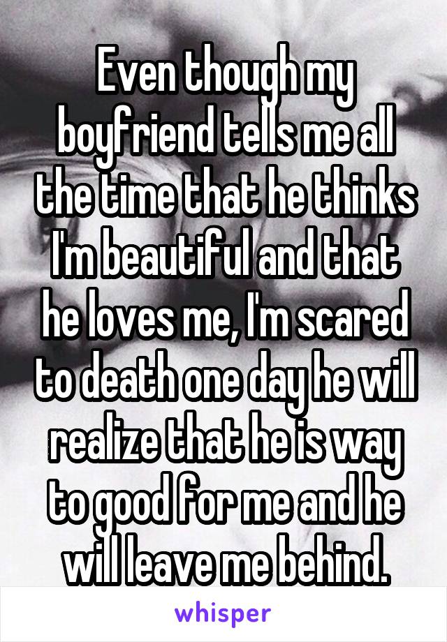 Even though my boyfriend tells me all the time that he thinks I'm beautiful and that he loves me, I'm scared to death one day he will realize that he is way to good for me and he will leave me behind.