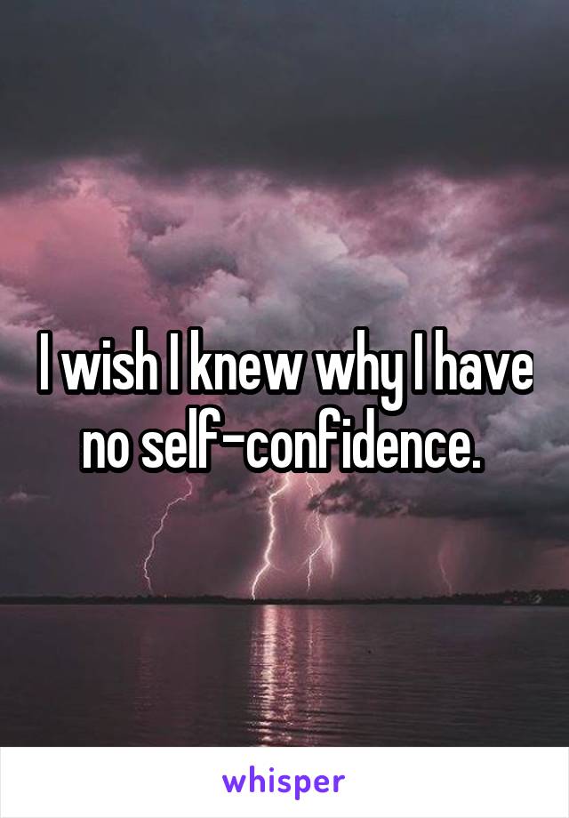 I wish I knew why I have no self-confidence. 