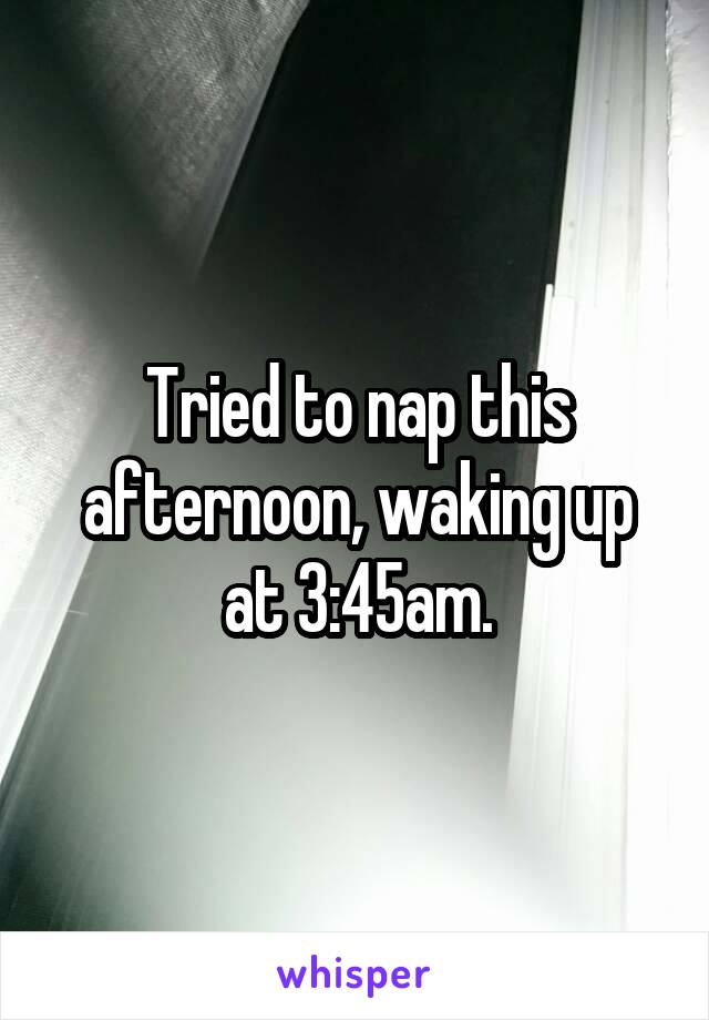 Tried to nap this afternoon, waking up at 3:45am.