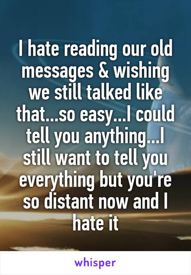 I hate reading our old messages & wishing we still talked like that...so easy...I could tell you anything...I still want to tell you everything but you're so distant now and I hate it