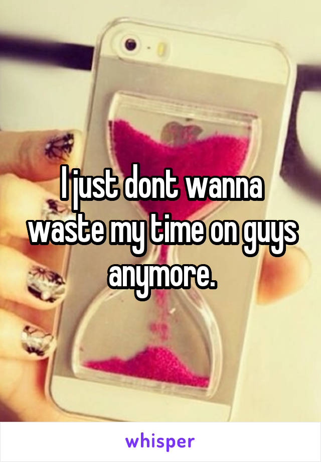 I just dont wanna waste my time on guys anymore.