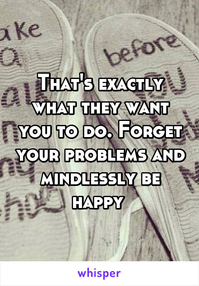 That's exactly what they want you to do. Forget your problems and mindlessly be happy 