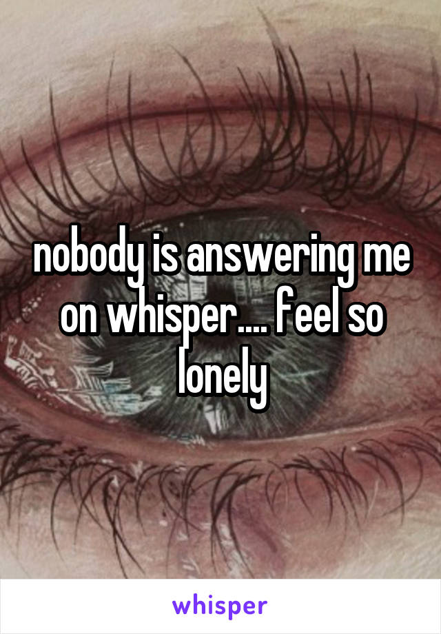 nobody is answering me on whisper.... feel so lonely