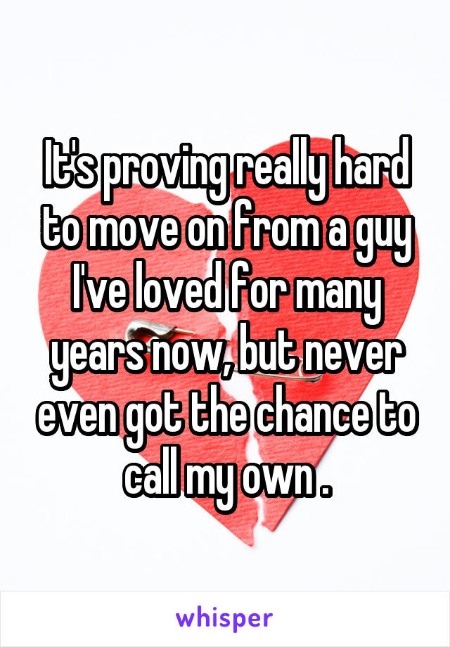 It's proving really hard to move on from a guy I've loved for many years now, but never even got the chance to call my own .