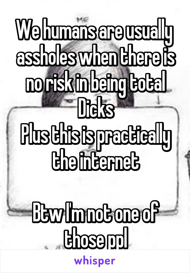 We humans are usually  assholes when there is no risk in being total Dicks
Plus this is practically the internet

Btw I'm not one of those ppl