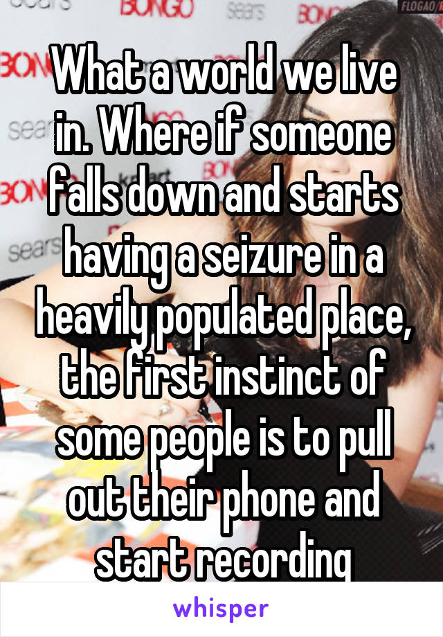 What a world we live in. Where if someone falls down and starts having a seizure in a heavily populated place, the first instinct of some people is to pull out their phone and start recording