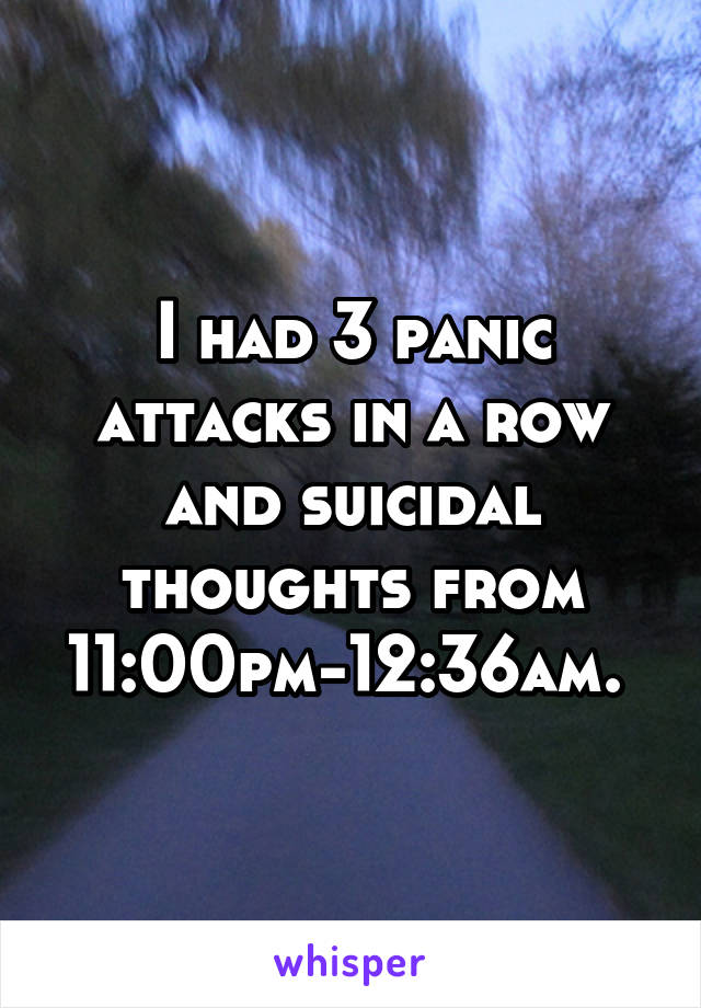 I had 3 panic attacks in a row and suicidal thoughts from 11:00pm-12:36am. 