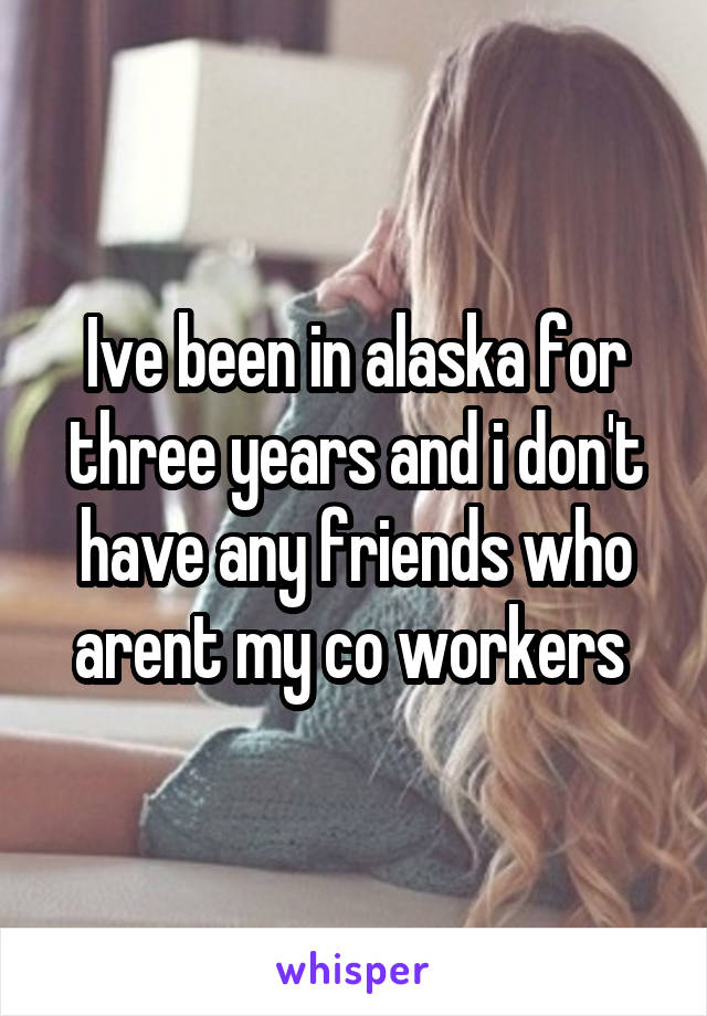 Ive been in alaska for three years and i don't have any friends who arent my co workers 