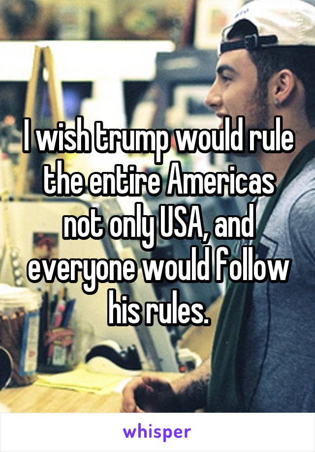 I wish trump would rule the entire Americas not only USA, and everyone would follow his rules.