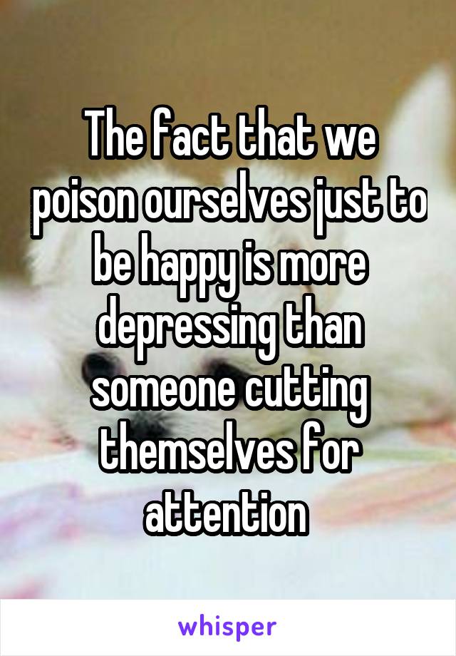 The fact that we poison ourselves just to be happy is more depressing than someone cutting themselves for attention 