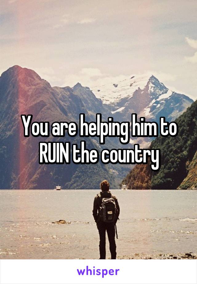 You are helping him to RUIN the country