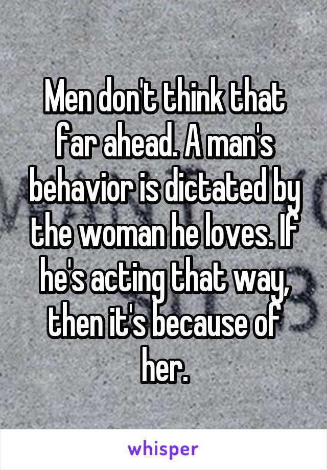 Men don't think that far ahead. A man's behavior is dictated by the woman he loves. If he's acting that way, then it's because of her.