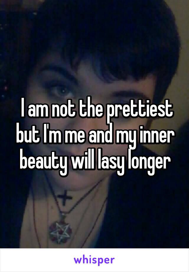  I am not the prettiest but I'm me and my inner beauty will lasy longer