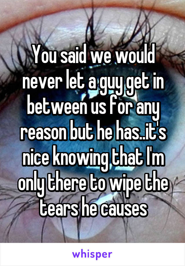 You said we would never let a guy get in between us for any reason but he has..it's nice knowing that I'm only there to wipe the tears he causes