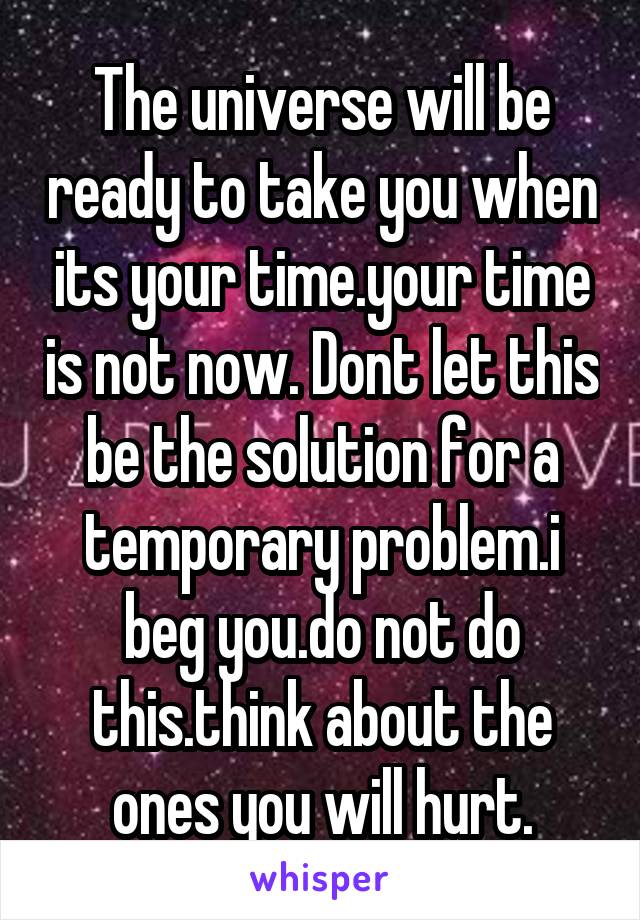 The universe will be ready to take you when its your time.your time is not now. Dont let this be the solution for a temporary problem.i beg you.do not do this.think about the ones you will hurt.