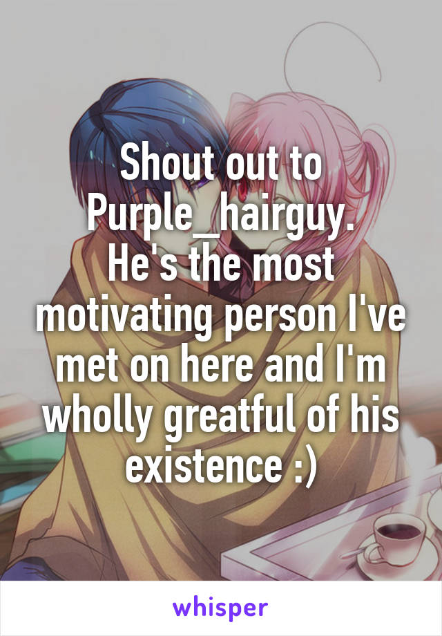 Shout out to Purple_hairguy.
He's the most motivating person I've met on here and I'm wholly greatful of his existence :)