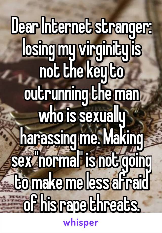 Dear Internet stranger: losing my virginity is not the key to outrunning the man who is sexually harassing me. Making sex "normal" is not going to make me less afraid of his rape threats.