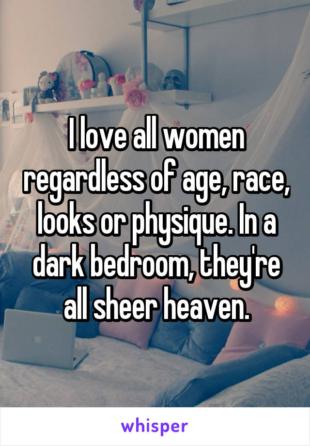 I love all women regardless of age, race, looks or physique. In a dark bedroom, they're all sheer heaven.