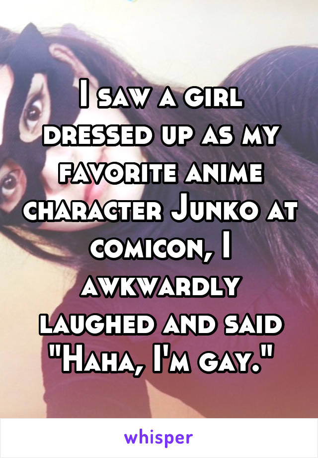 I saw a girl dressed up as my favorite anime character Junko at comicon, I awkwardly laughed and said "Haha, I'm gay."