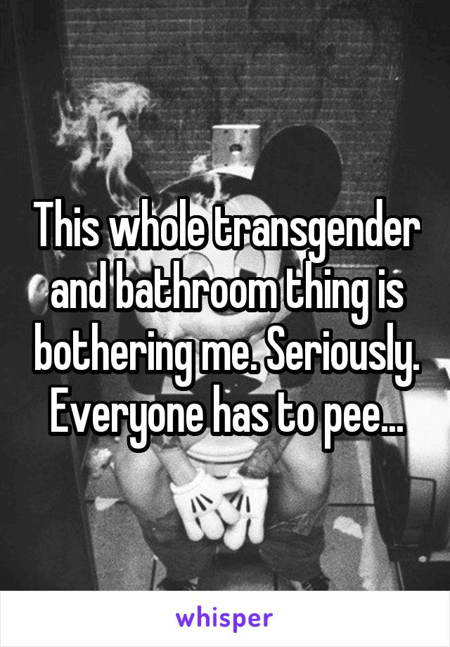 This whole transgender and bathroom thing is bothering me. Seriously. Everyone has to pee...