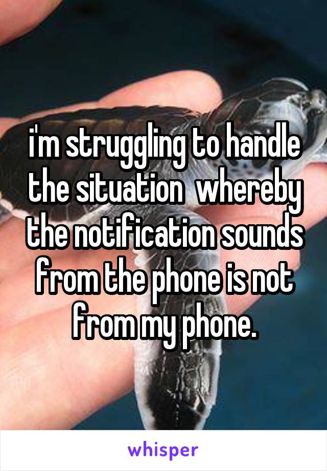 i'm struggling to handle the situation  whereby the notification sounds from the phone is not from my phone.