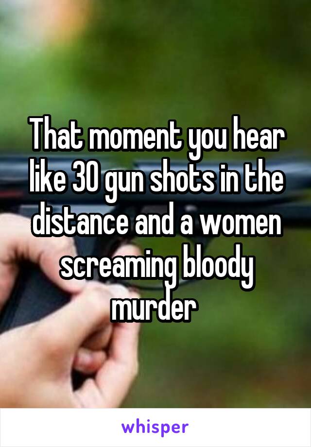 That moment you hear like 30 gun shots in the distance and a women screaming bloody murder 