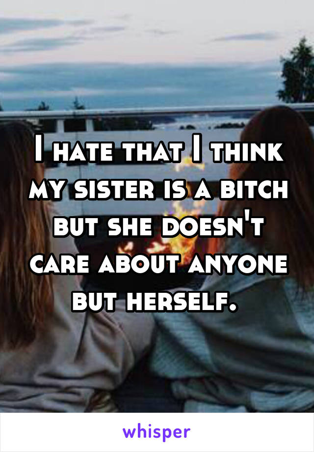 I hate that I think my sister is a bitch but she doesn't care about anyone but herself. 